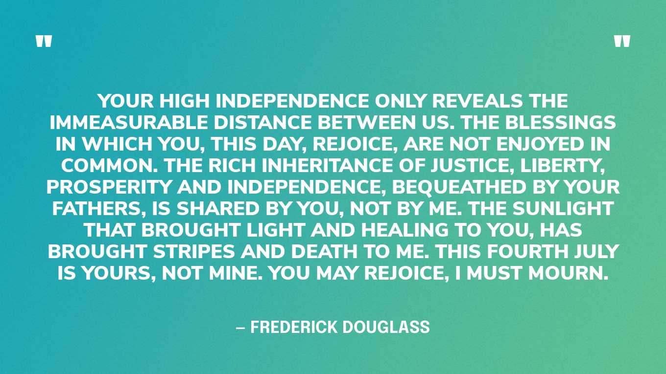 “Your high independence only reveals the immeasurable distance between us. The blessings in which you, this day, rejoice, are not enjoyed in common. The rich inheritance of justice, liberty, prosperity and independence, bequeathed by your fathers, is shared by you, not by me. The sunlight that brought light and healing to you, has brought stripes and death to me. This Fourth July is yours, not mine. You may rejoice, I must mourn.” — Frederick Douglass