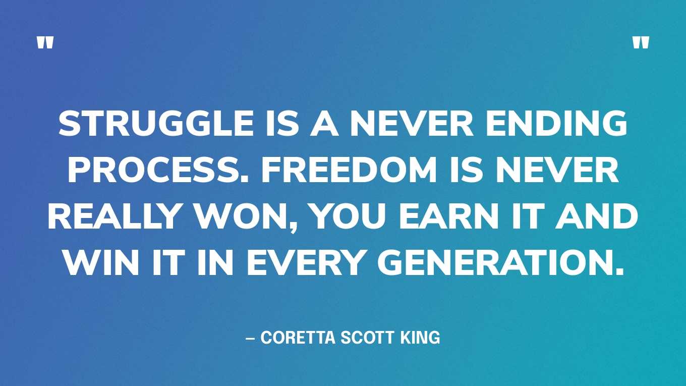 “Struggle is a never ending process. Freedom is never really won, you earn it and win it in every generation.” — Coretta Scott King