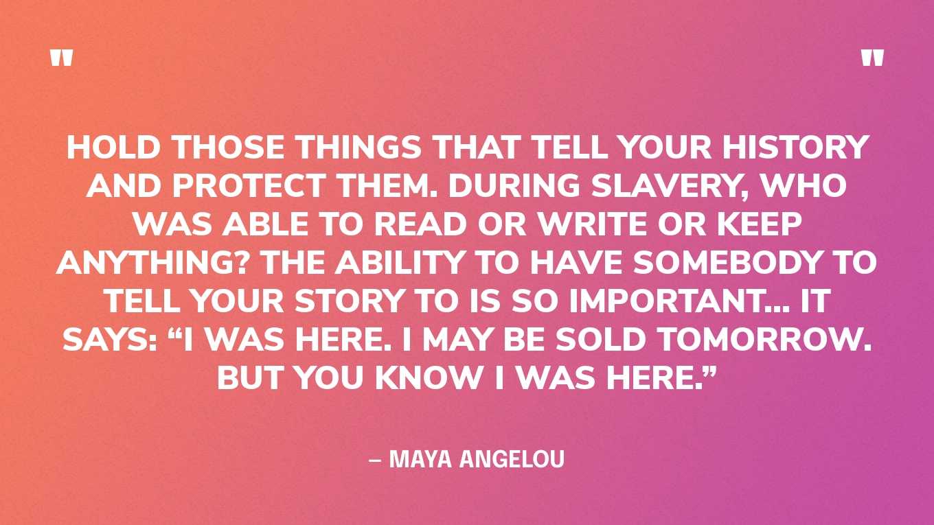 “Hold those things that tell your history and protect them. During slavery, who was able to read or write or keep anything? The ability to have somebody to tell your story to is so important… it says: “I was here. I may be sold tomorrow. But you know I was here.”” — Maya Angelou