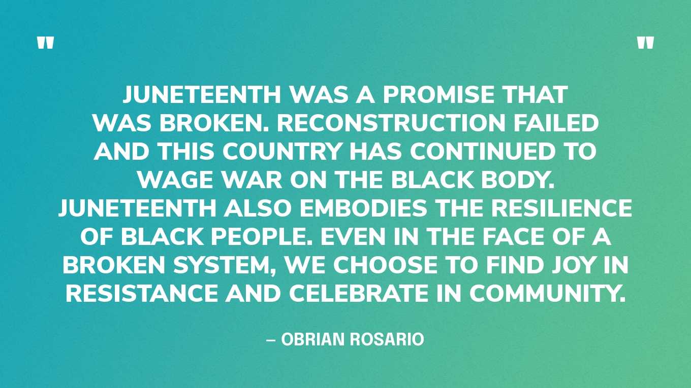 “Juneteenth was a promise that was broken. Reconstruction failed and this country has continued to wage war on the Black body. Juneteenth also embodies the resilience of Black people. Even in the face of a broken system, we choose to find joy in resistance and celebrate in community.” — Obrian Rosario