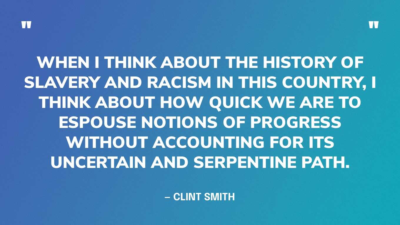 “When I think about the history of slavery and racism in this country, I think about how quick we are to espouse notions of progress without accounting for its uncertain and serpentine path.” — Clint Smith, How the Word Is Passed