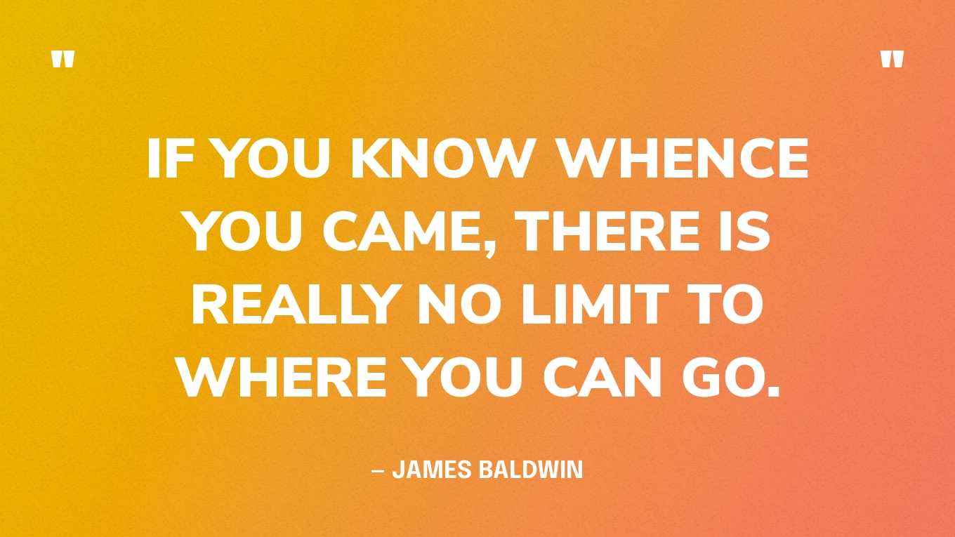 “If you know whence you came, there is really no limit to where you can go.” — James Baldwin