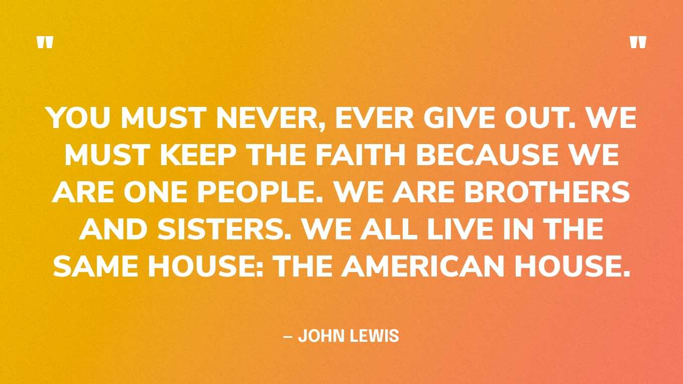 “You must never, ever give out. We must keep the faith because we are one people. We are brothers and sisters. We all live in the same house: The American house.” — John Lewis 