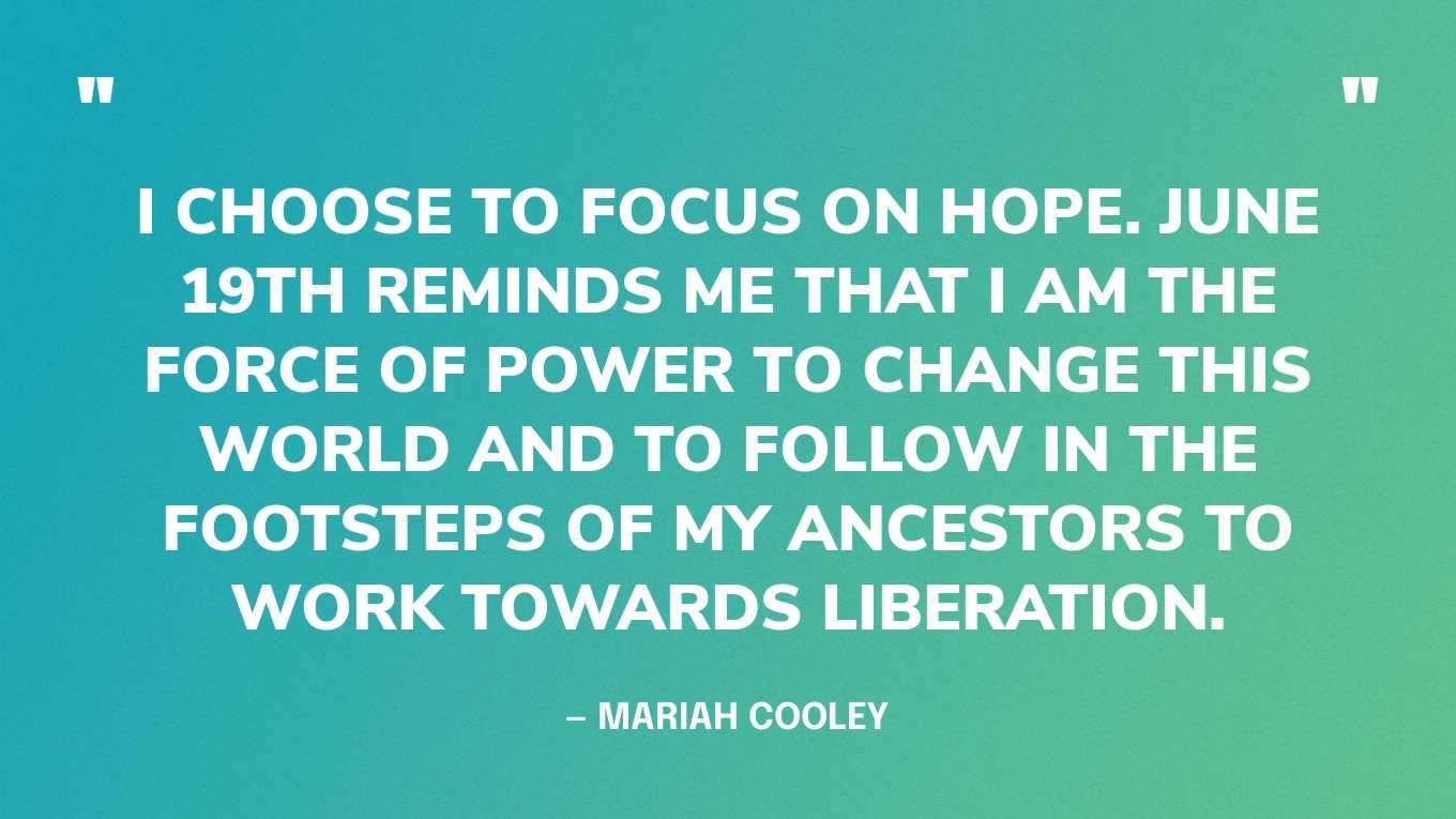 “Juneteenth means so much to me. It represents the freedom that my ancestors fought so tirelessly for. But rather than focusing on the brutalization of my people then and now. I choose to focus on hope. June 19th reminds me that I am the force of power to change this world and to follow in the footsteps of my ancestors to work towards liberation.” — Mariah Cooley