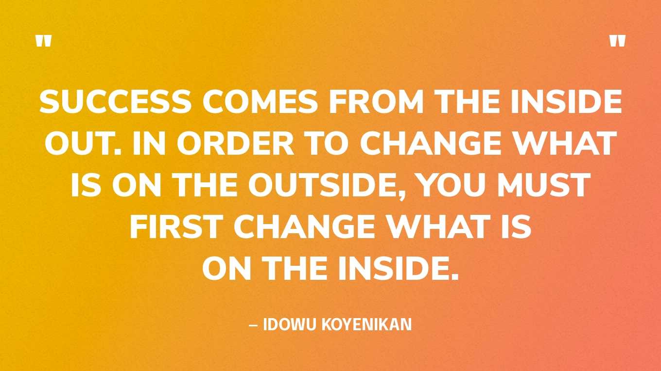 “Success comes from the inside out. In order to change what is on the outside, you must first change what is on the inside.” — Idowu Koyenikan