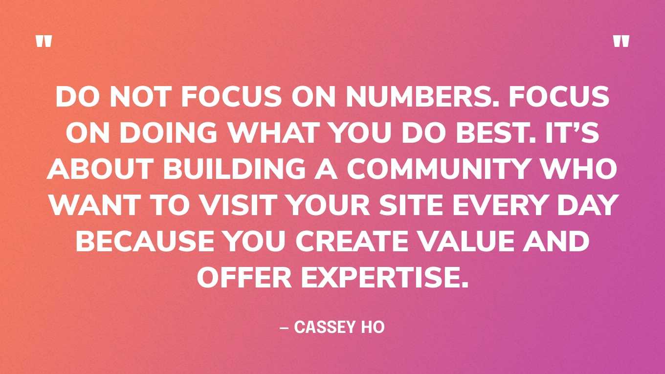 “Do not focus on numbers. Focus on doing what you do best. It’s about building a community who want to visit your site every day because you create value and offer expertise.” — Cassey Ho