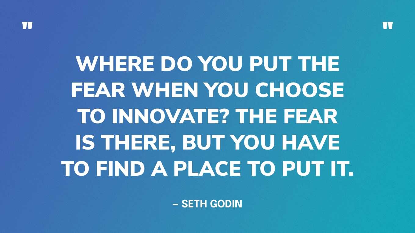 “Where do you put the fear when you choose to innovate? The fear is there, but you have to find a place to put it.” — Seth Godin