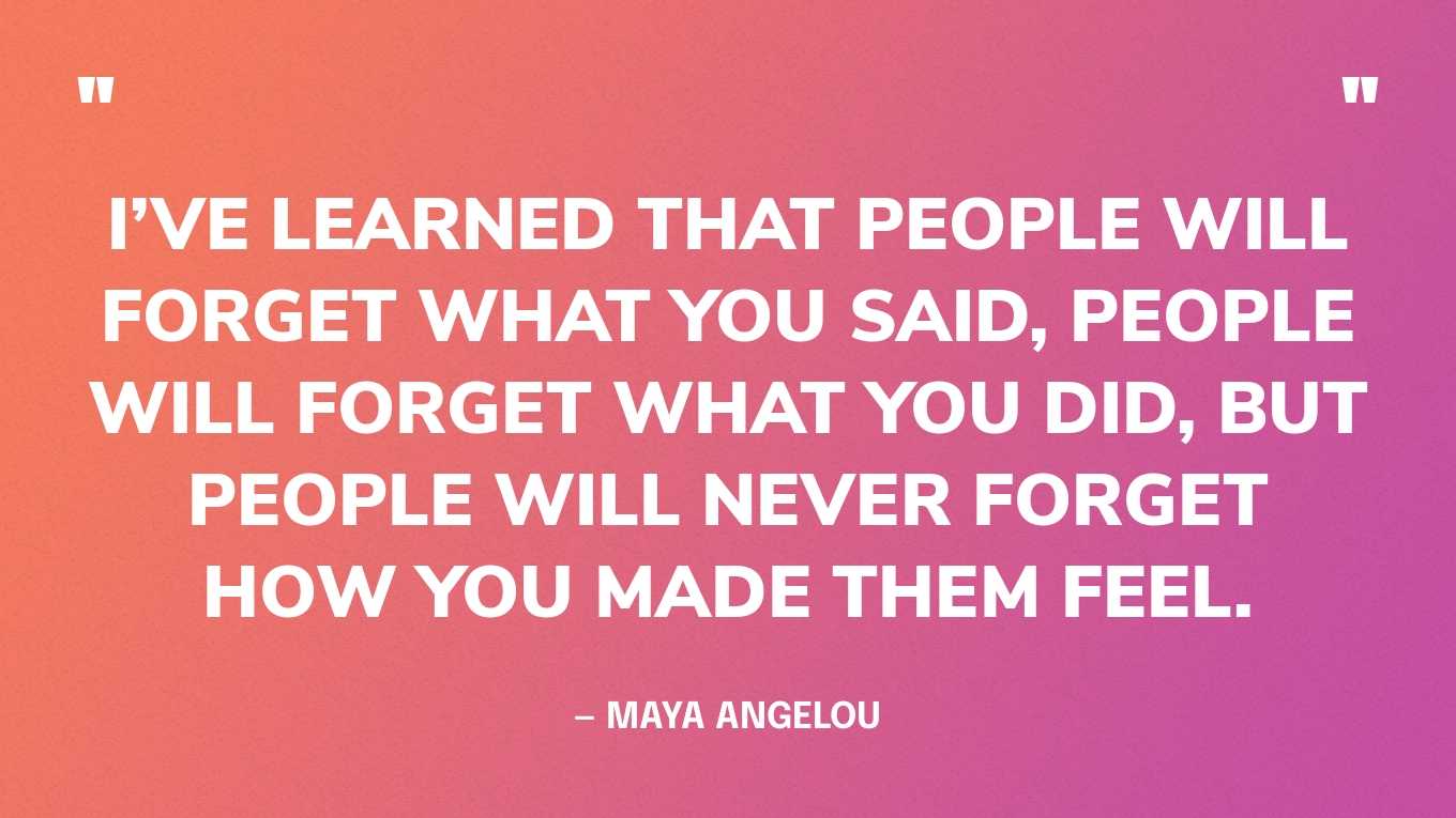 “I’ve learned that people will forget what you said, people will forget what you did, but people will never forget how you made them feel.” — Maya Angelou