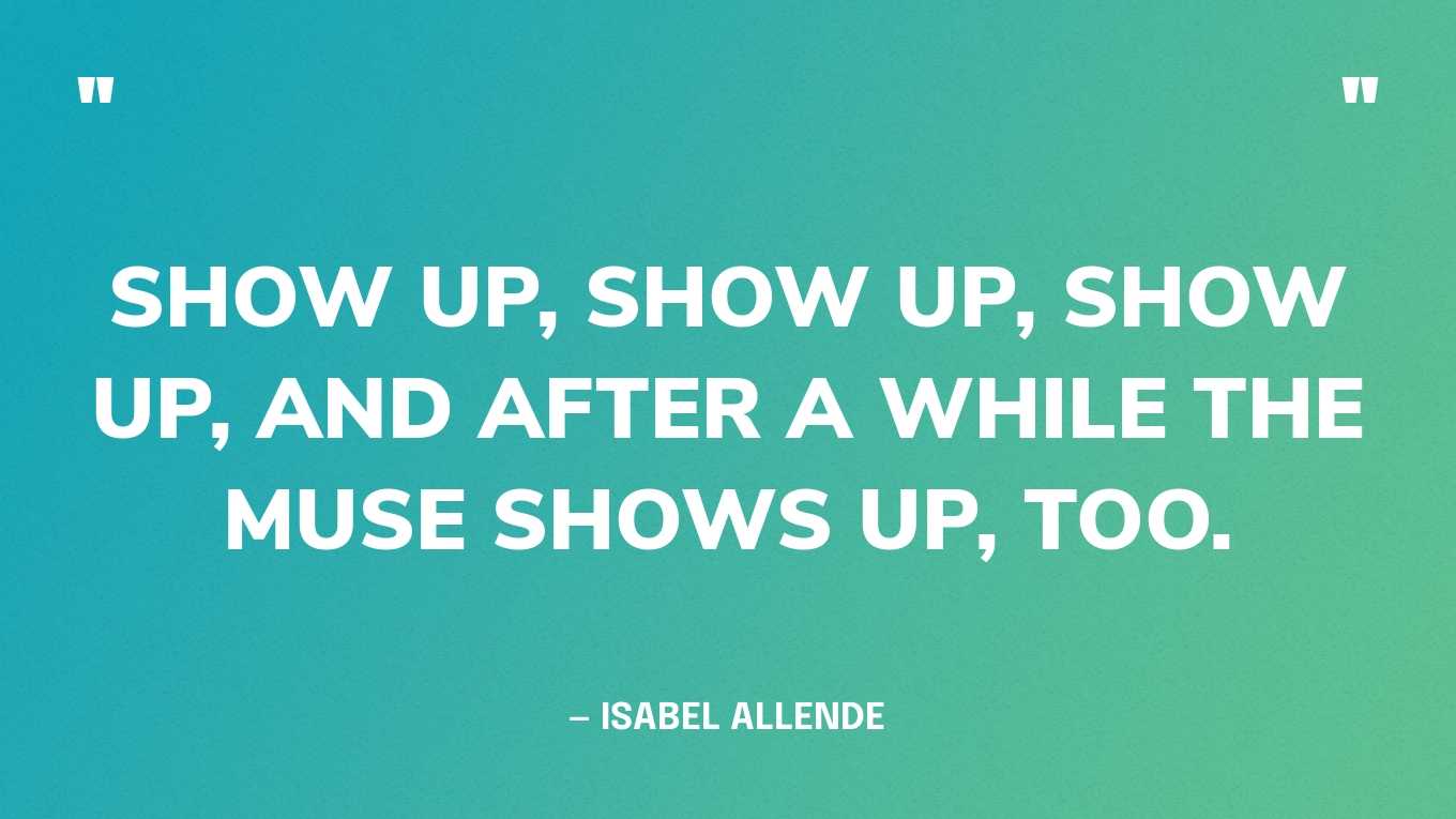 “Show up, show up, show up, and after a while the muse shows up, too.” — Isabel Allende
