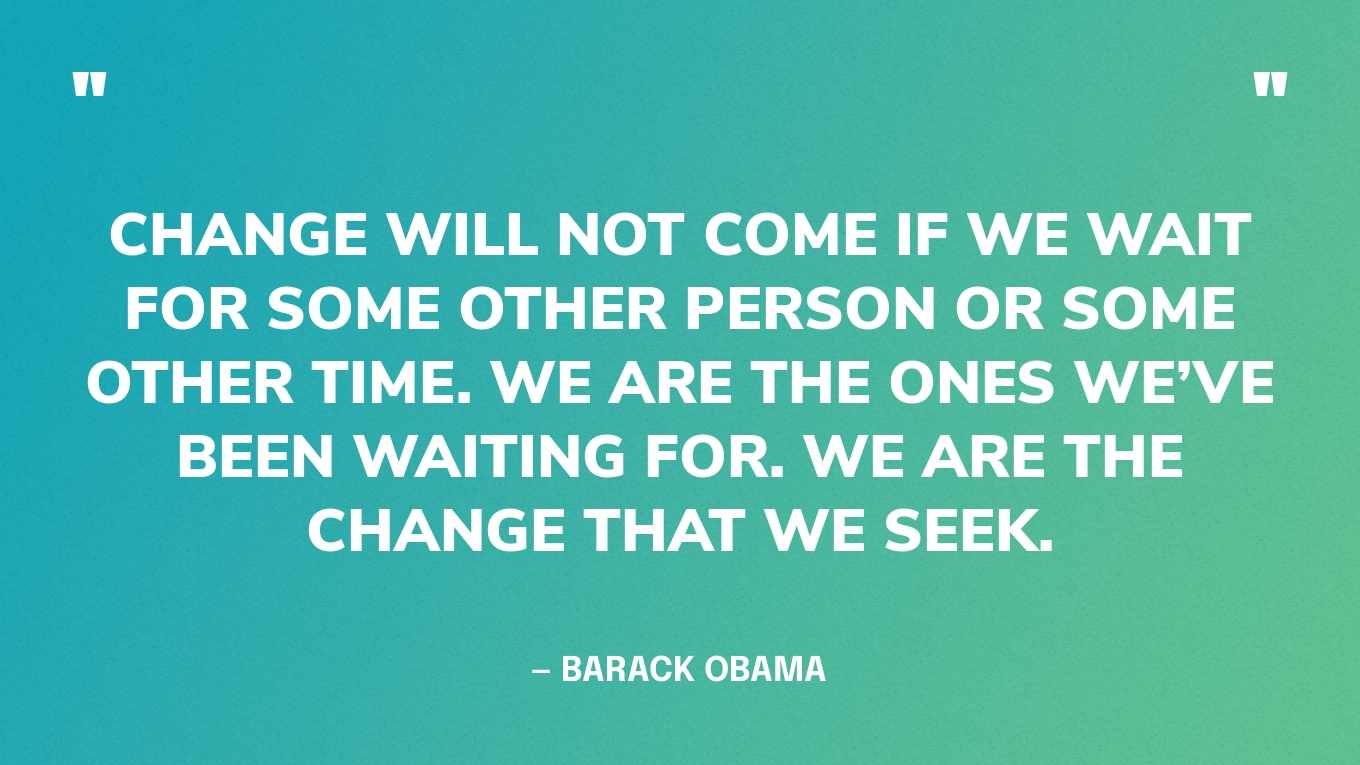 “Change will not come if we wait for some other person or some other time. We are the ones we’ve been waiting for. We are the change that we seek.” — Barack Obama