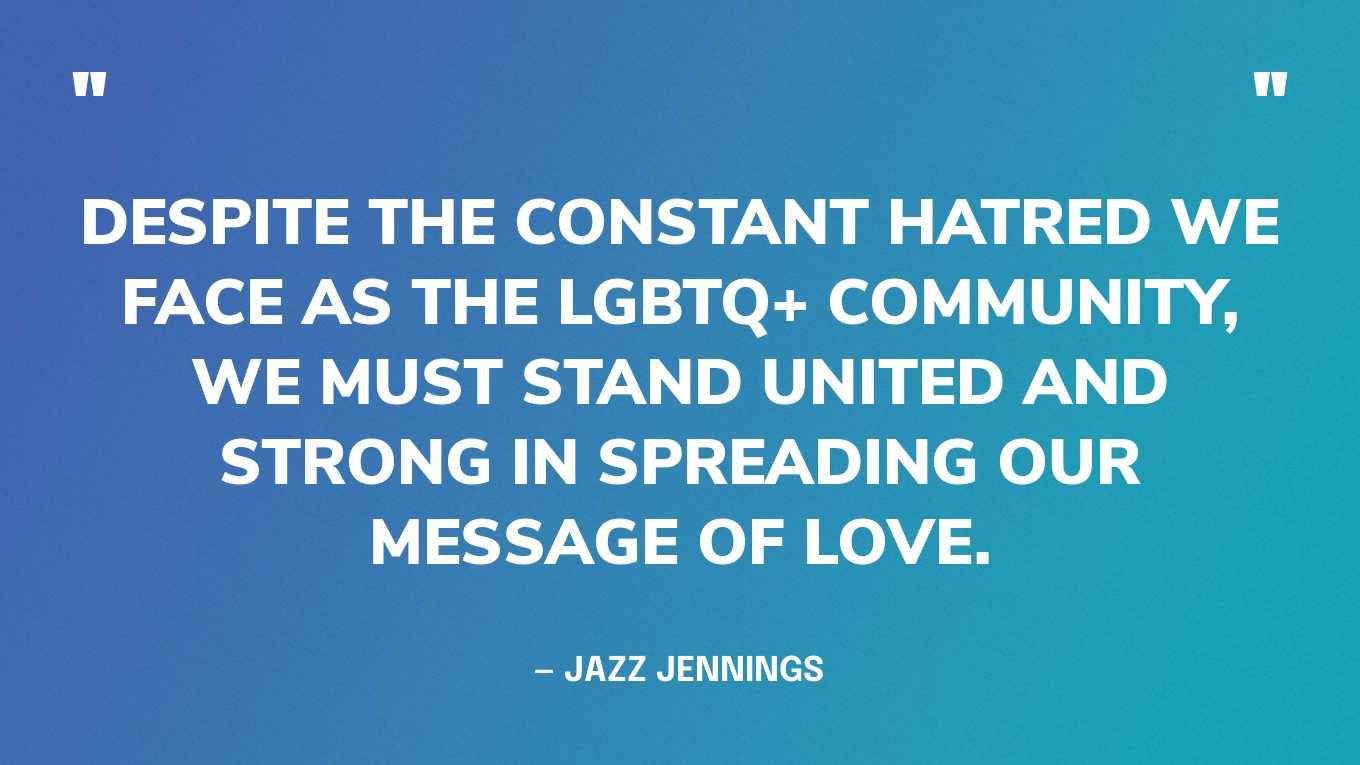 “Despite the constant hatred we face as the LGBTQ+ community, we must stand united and strong in spreading our message of love.” — Jazz Jennings, in a tweet