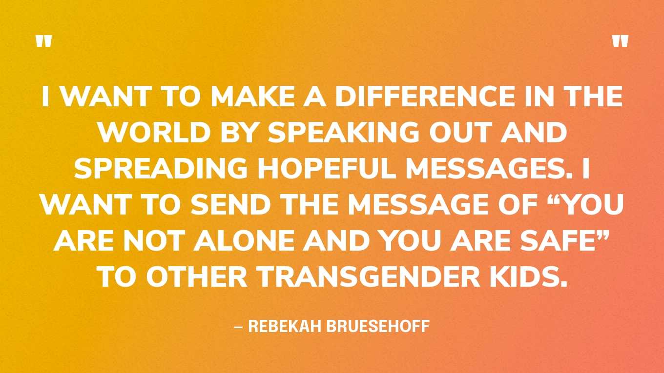 “I want to make a difference in the world by speaking out and spreading hopeful messages. I want to send the message of “you are not alone and you are safe” to other transgender kids.” — Rebekah Bruesehoff
