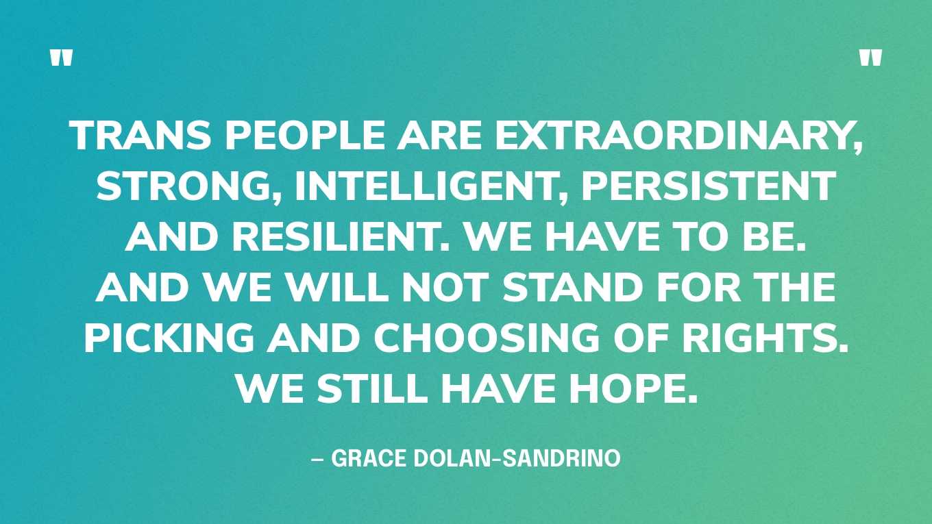 “Trans people are extraordinary, strong, intelligent, persistent and resilient. We have to be. And we will not stand for the picking and choosing of rights. We still have hope.” — Grace Dolan-Sandrino, in an interview with the Washington Post 