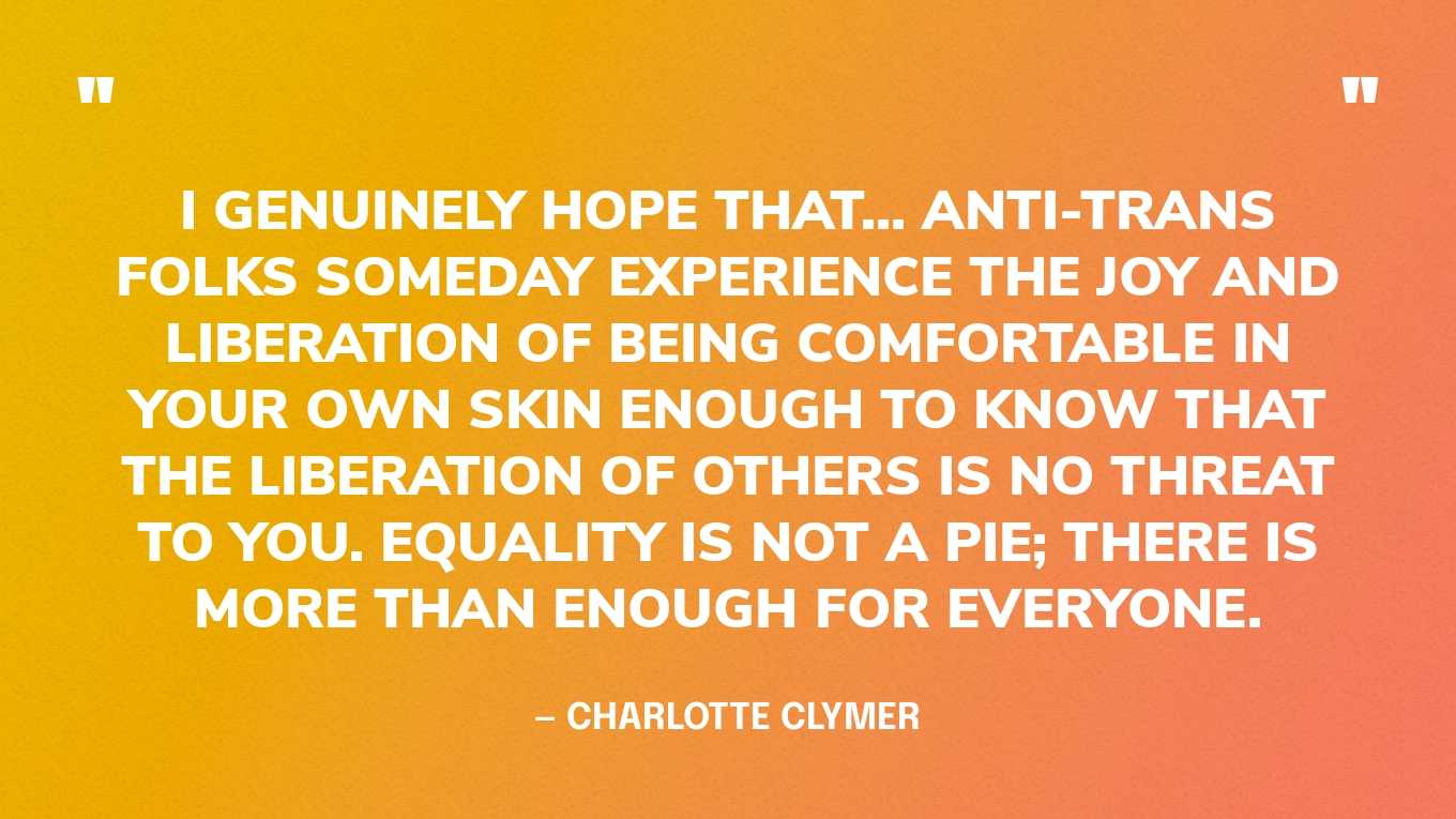 “I genuinely hope that... anti-trans folks someday experience the joy and liberation of being comfortable in your own skin enough to know that the liberation of others is no threat to you. Equality is not a pie; there is more than enough for everyone.” — Charlotte Clymer