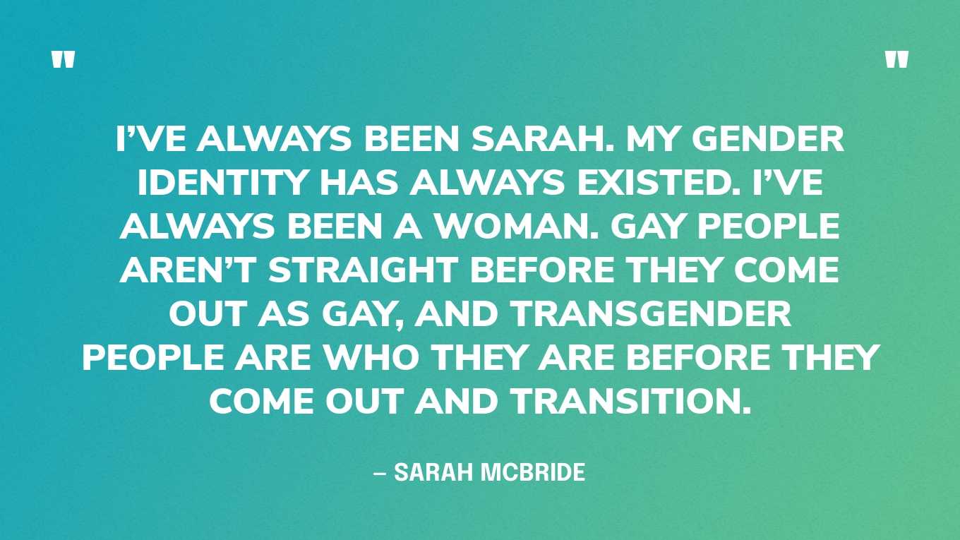 “I’ve always been Sarah. My gender identity has always existed. I’ve always been a woman. Gay people aren’t straight before they come out as gay, and transgender people are who they are before they come out and transition.” — Sarah McBride‍