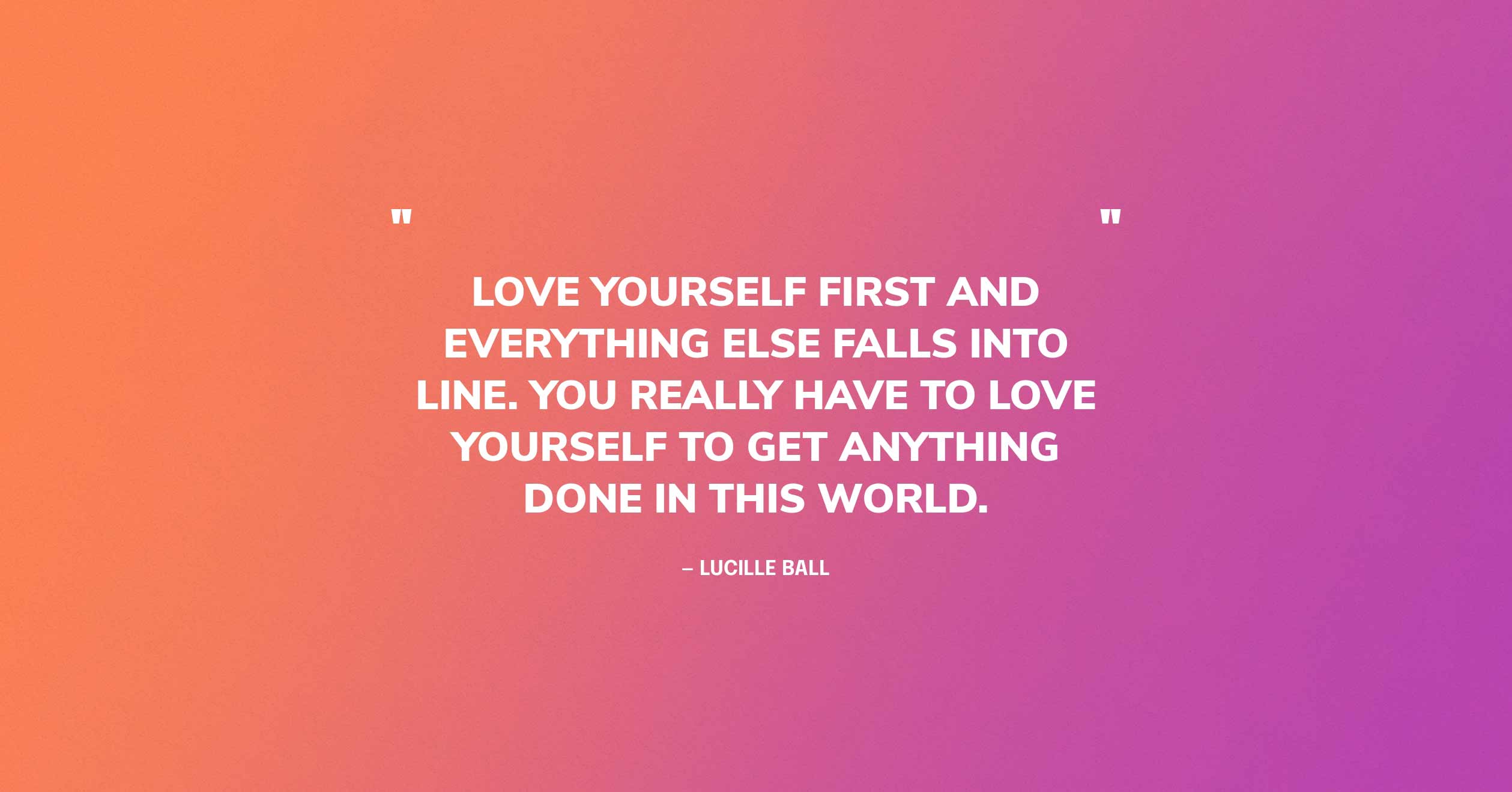 Self Love Quote Graphic: Love yourself first and everything else falls into line. You really have to love yourself to get anything done in this world. — Lucille Ball