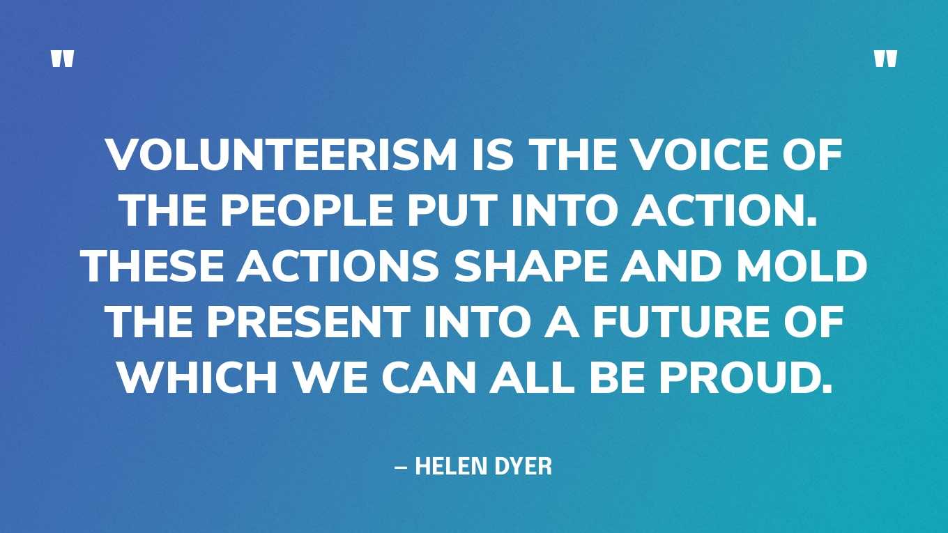 “Volunteerism is the voice of the people put into action.  These actions shape and mold the present into a future of which we can all be proud.” — Helen Dyer