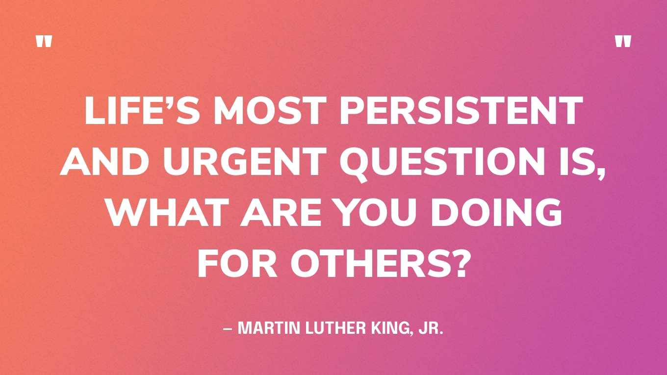 “Life’s most persistent and urgent question is, what are you doing for others?” — Martin Luther King, Jr.