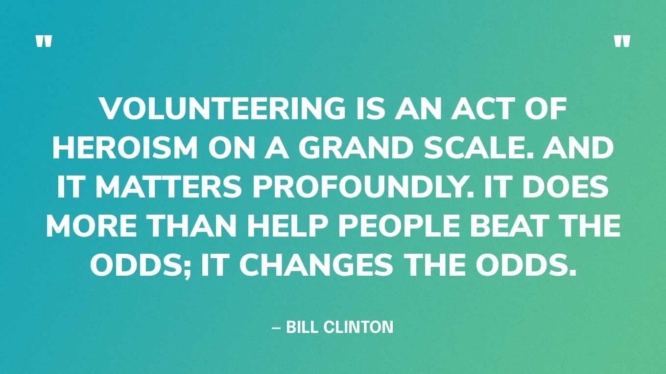 “Volunteering is an act of heroism on a grand scale. And it matters profoundly. It does more than help people beat the odds; it changes the odds.” — Bill Clinton