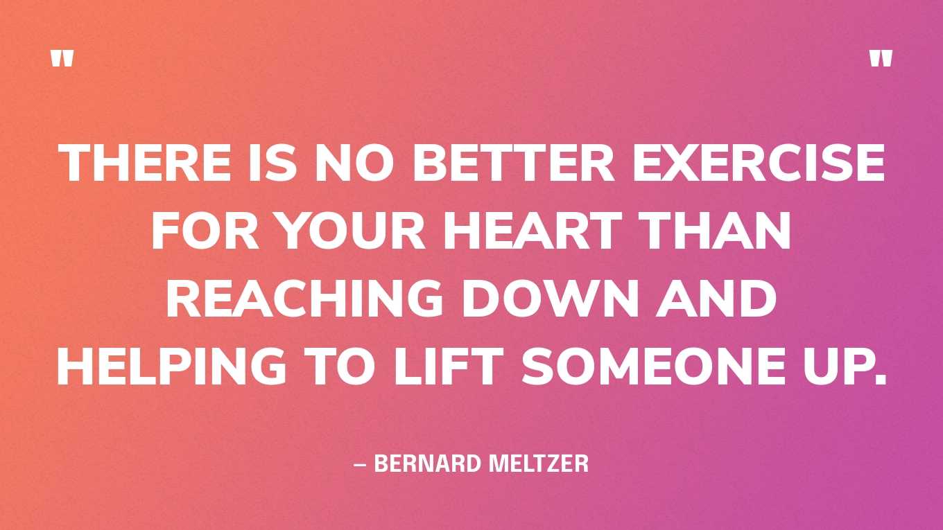 “There is no better exercise for your heart than reaching down and helping to lift someone up.” — Bernard Meltzer