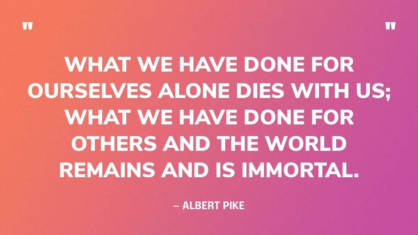 “What we have done for ourselves alone dies with us; what we have done for others and the world remains and is immortal.” — Albert Pike