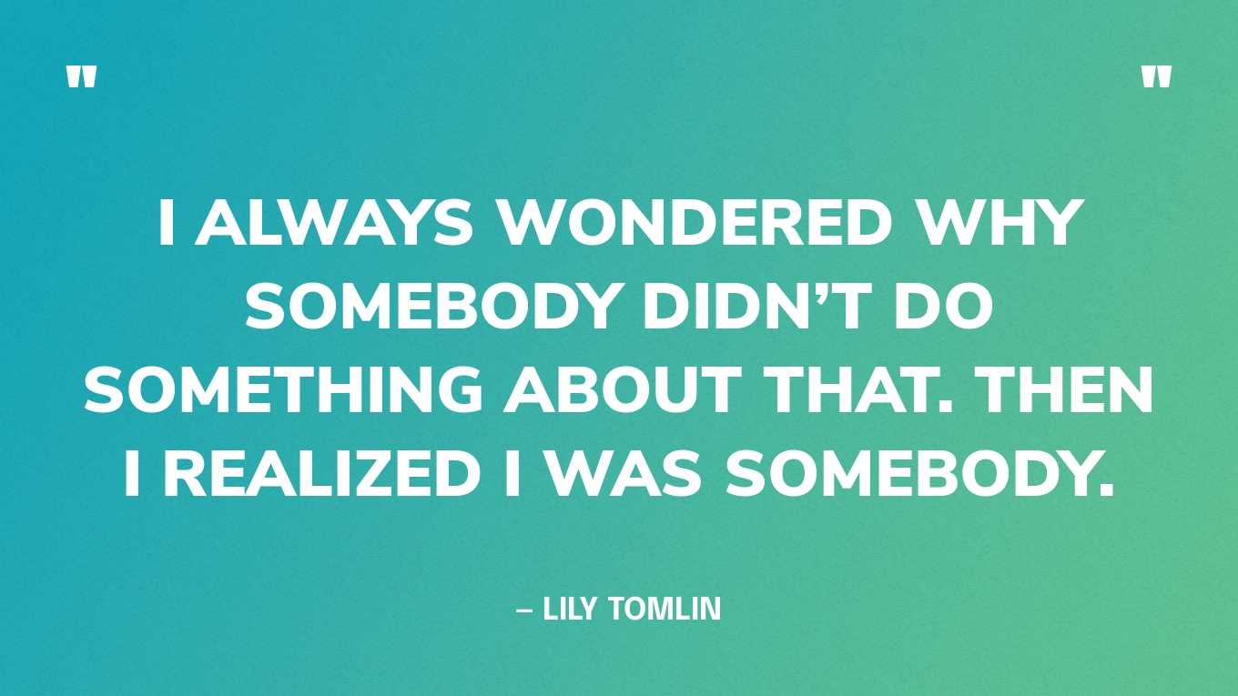 “I always wondered why somebody didn’t do something about that. Then I realized I was somebody.” — Lily Tomlin