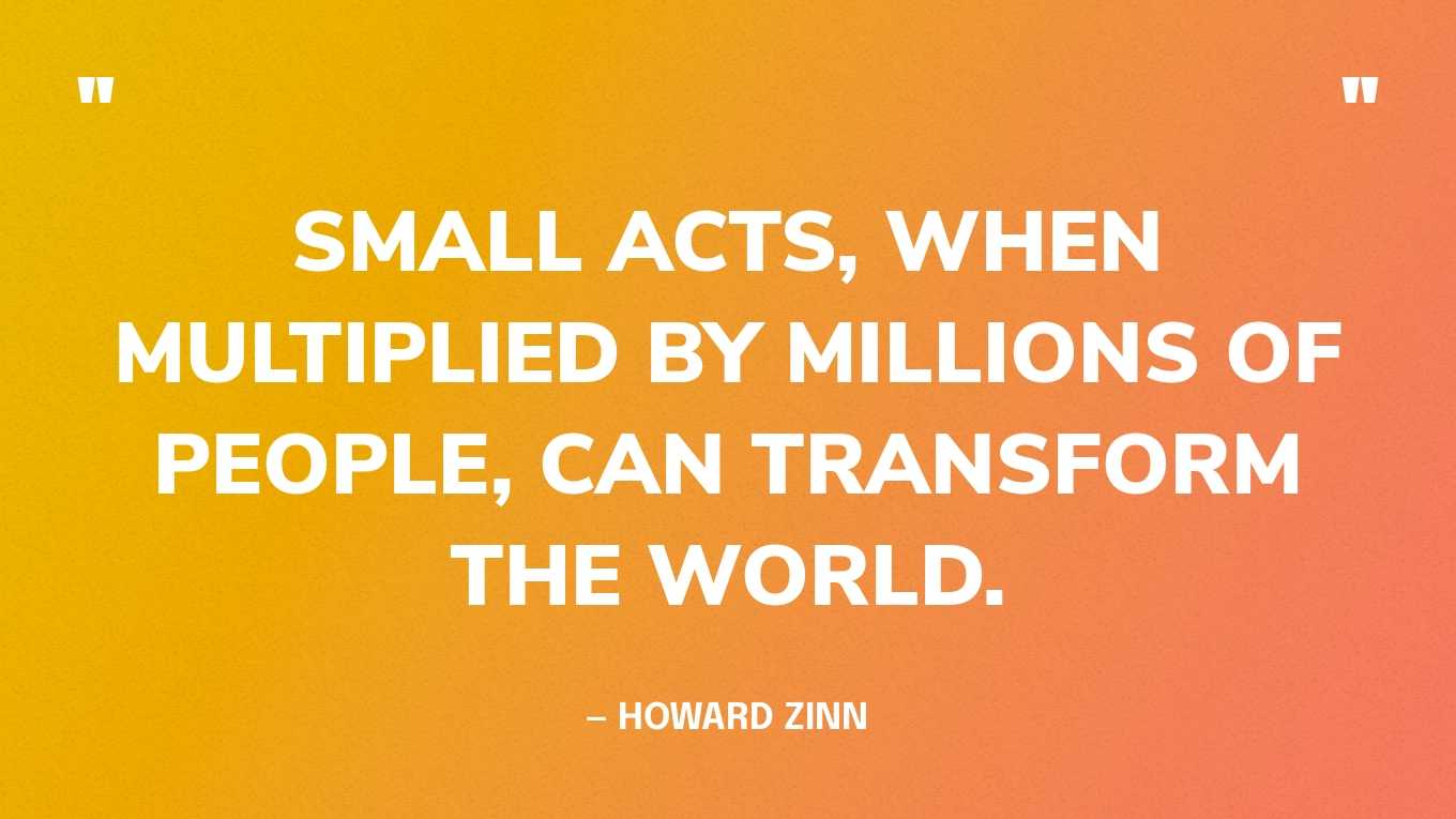 “Small acts, when multiplied by millions of people, can transform the world.” — Howard Zinn