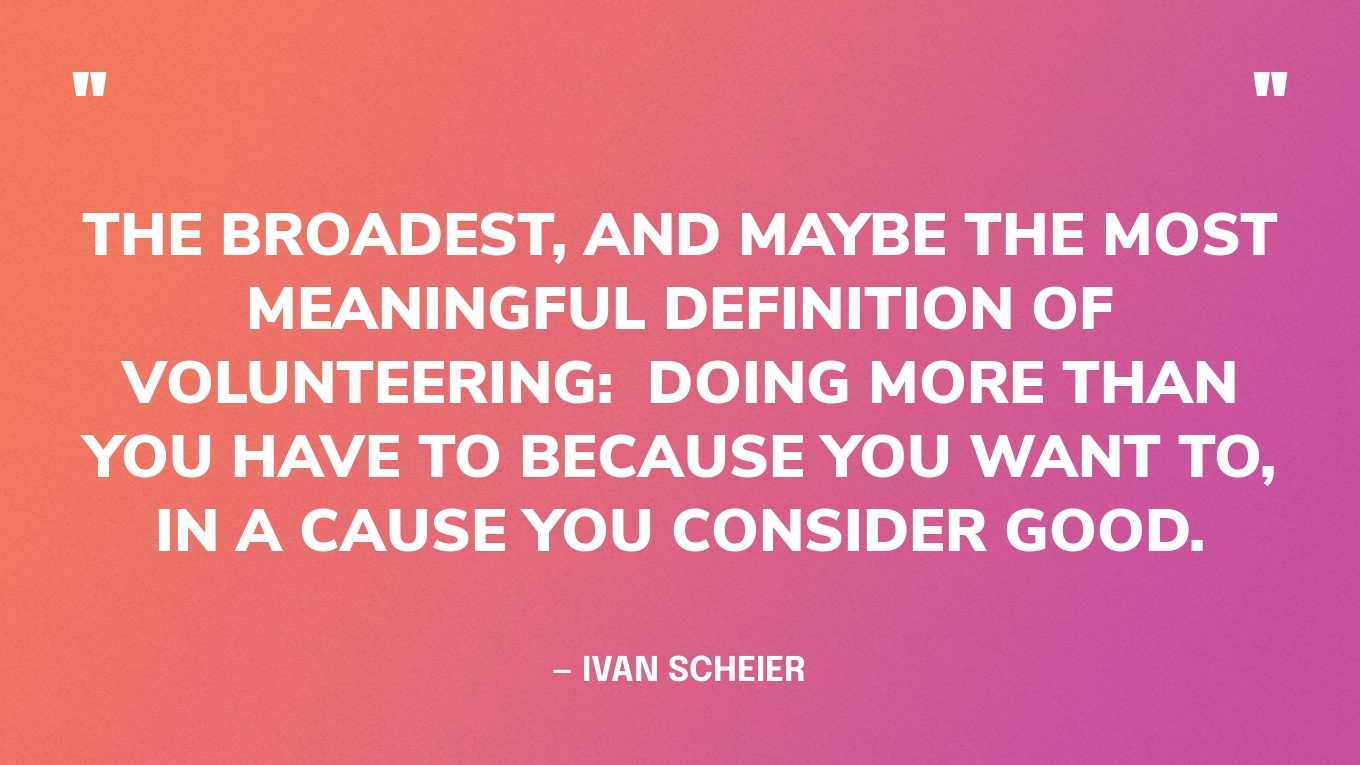 “The broadest, and maybe the most meaningful definition of volunteering:  Doing more than you have to because you want to, in a cause you consider good.” — Ivan Scheier