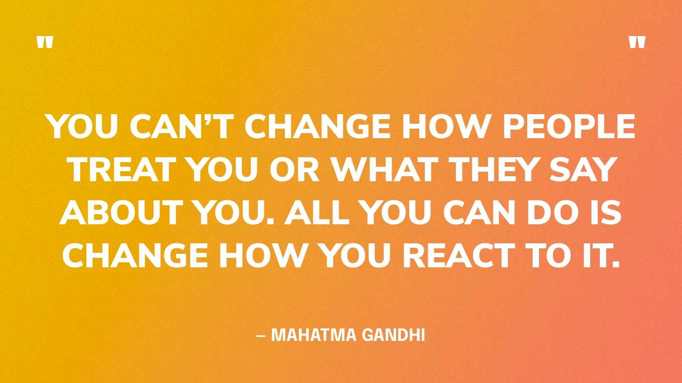 “You can’t change how people treat you or what they say about you. All you can do is change how you react to it.” — Mahatma Gandhi