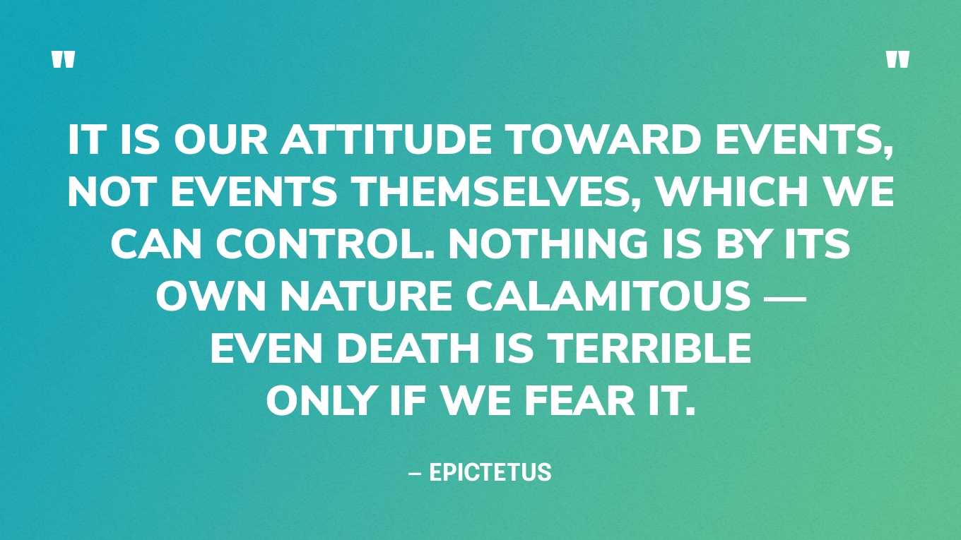 “It is our attitude toward events, not events themselves, which we can control. Nothing is by its own nature calamitous — even death is terrible only if we fear it.” — Epictetus