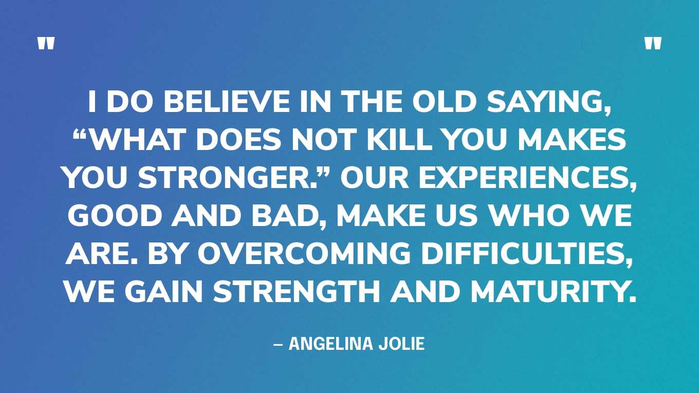 “I do believe in the old saying, “What does not kill you makes you stronger.” Our experiences, good and bad, make us who we are. By overcoming difficulties, we gain strength and maturity.” — Angelina Jolie‍
