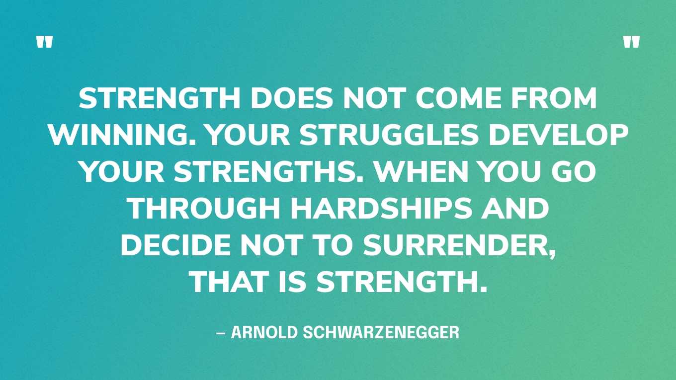 “Strength does not come from winning. Your struggles develop your strengths. When you go through hardships and decide not to surrender, that is strength.” — Arnold Schwarzenegger