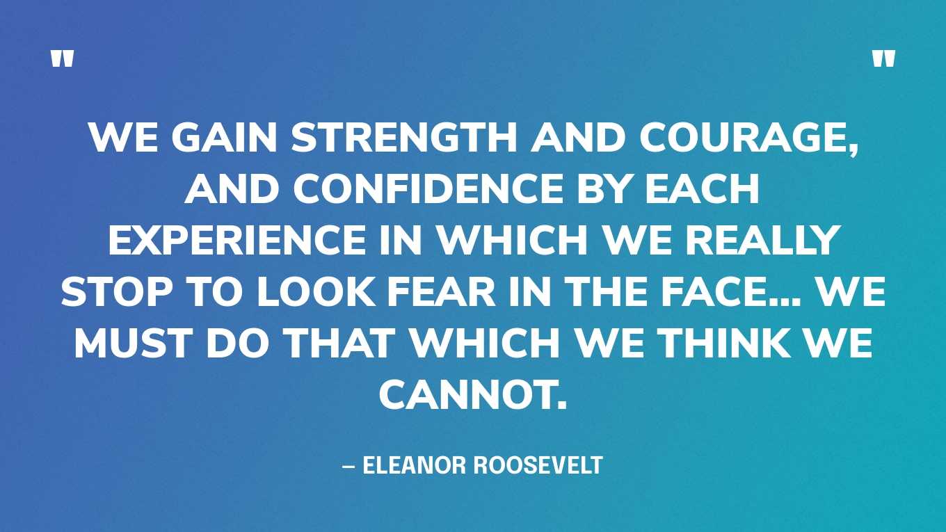 “We gain strength and courage, and confidence by each experience in which we really stop to look fear in the face… we must do that which we think we cannot.” — Eleanor Roosevelt