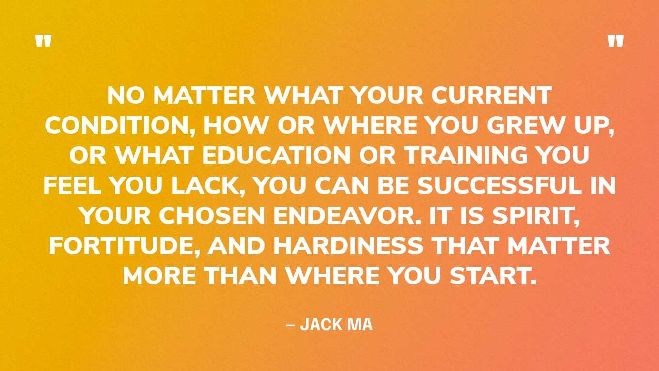 “No matter what your current condition, how or where you grew up, or what education or training you feel you lack, you can be successful in your chosen endeavor. It is spirit, fortitude, and hardiness that matter more than where you start.” — Jack Ma