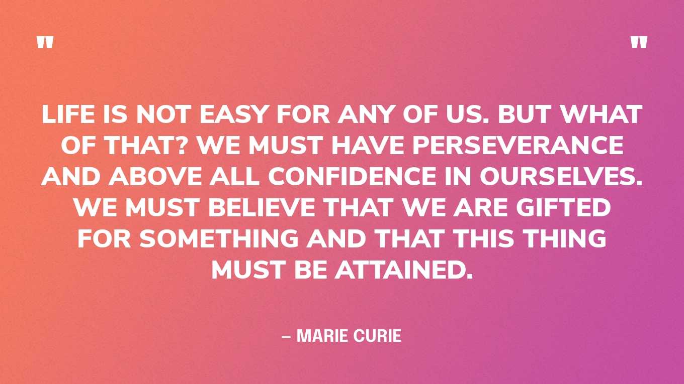 “Life is not easy for any of us. But what of that? We must have perseverance and above all confidence in ourselves. We must believe that we are gifted for something and that this thing must be attained.” — Marie Curie