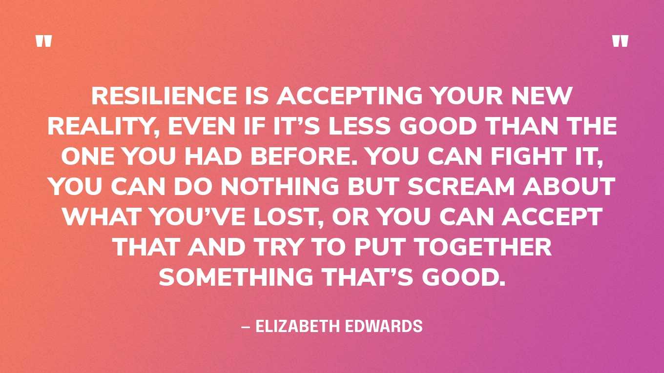 “Resilience is accepting your new reality, even if it’s less good than the one you had before. You can fight it, you can do nothing but scream about what you’ve lost, or you can accept that and try to put together something that’s good.” — Elizabeth Edwards‍