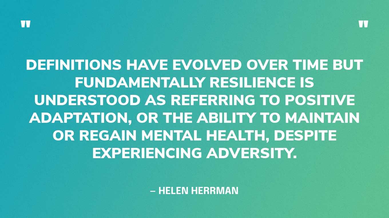 “Definitions have evolved over time but fundamentally resilience is understood as referring to positive adaptation, or the ability to maintain or regain mental health, despite experiencing adversity.” — Helen Herrman‍