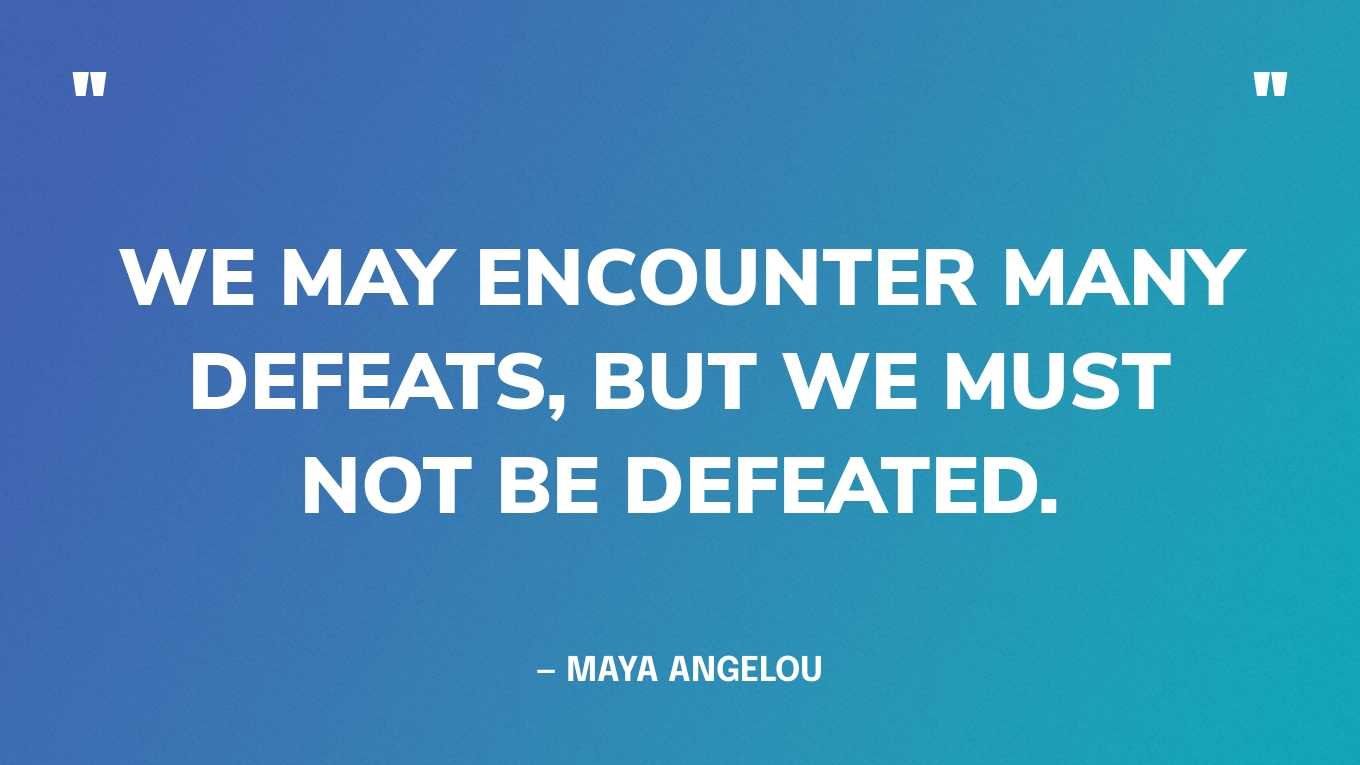 “We may encounter many defeats, but we must not be defeated.” — Maya Angelou