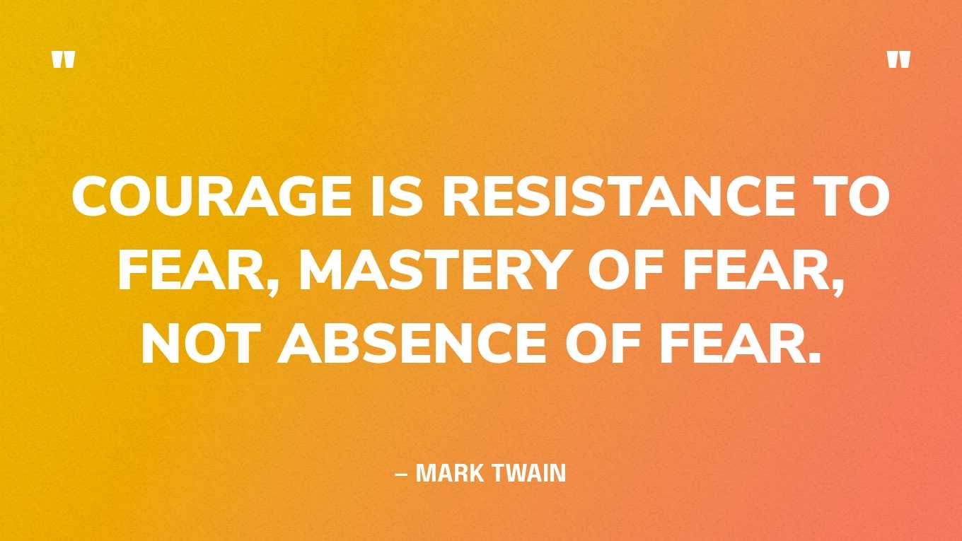 “Courage is resistance to fear, mastery of fear, not absence of fear.” — Mark Twain