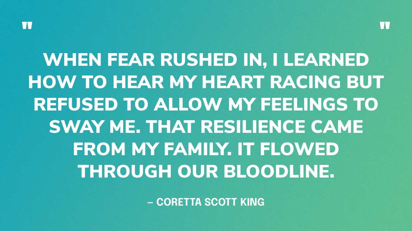 “When fear rushed in, I learned how to hear my heart racing but refused to allow my feelings to sway me. That resilience came from my family. It flowed through our bloodline.” — Coretta Scott King