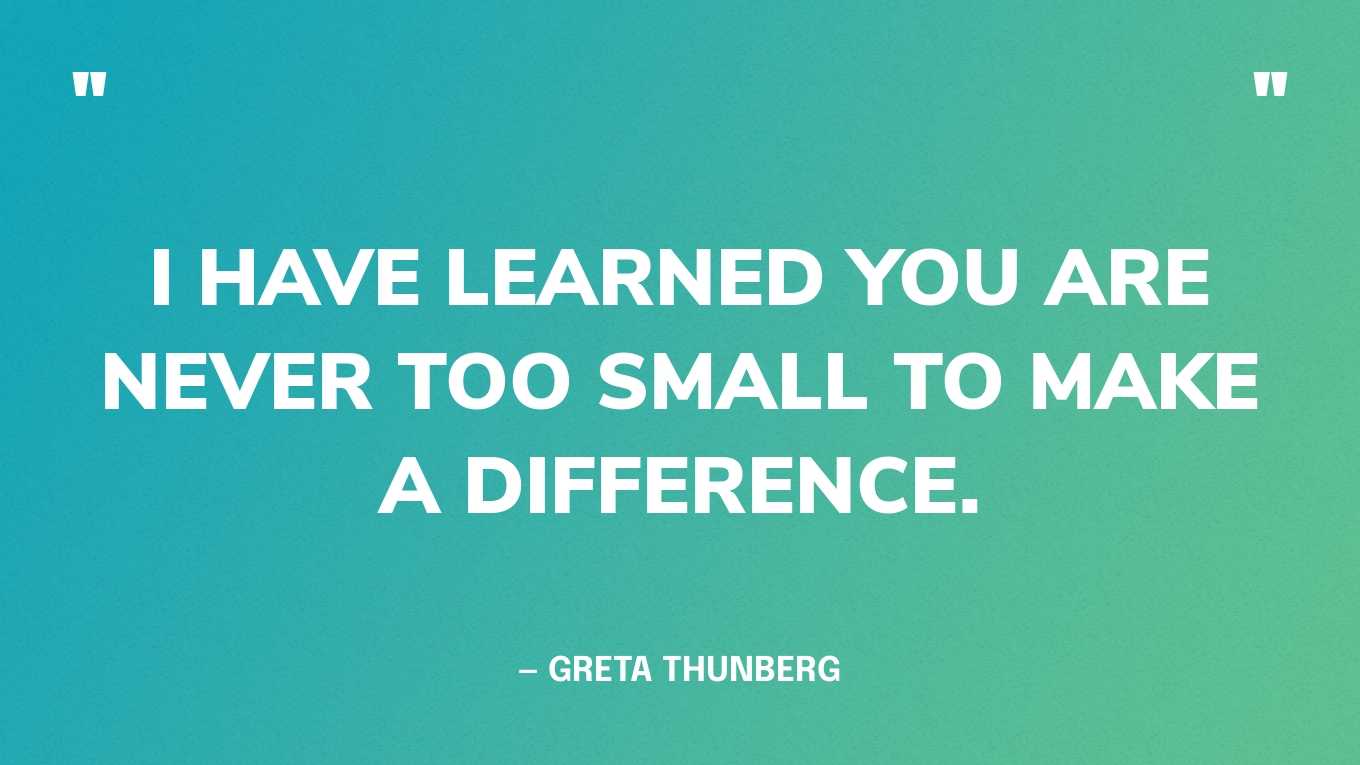 “I have learned you are never too small to make a difference.”  — Greta Thunberg