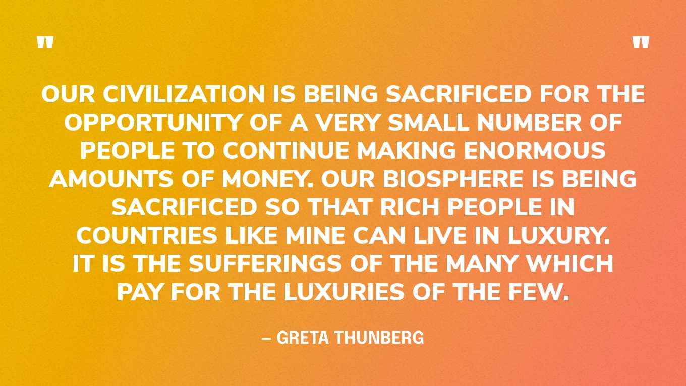 “Our civilization is being sacrificed for the opportunity of a very small number of people to continue making enormous amounts of money. Our biosphere is being sacrificed so that rich people in countries like mine can live in luxury. It is the sufferings of the many which pay for the luxuries of the few.” — Greta Thunberg, in a speech at the UN Climate Change COP24 Conference, 2018