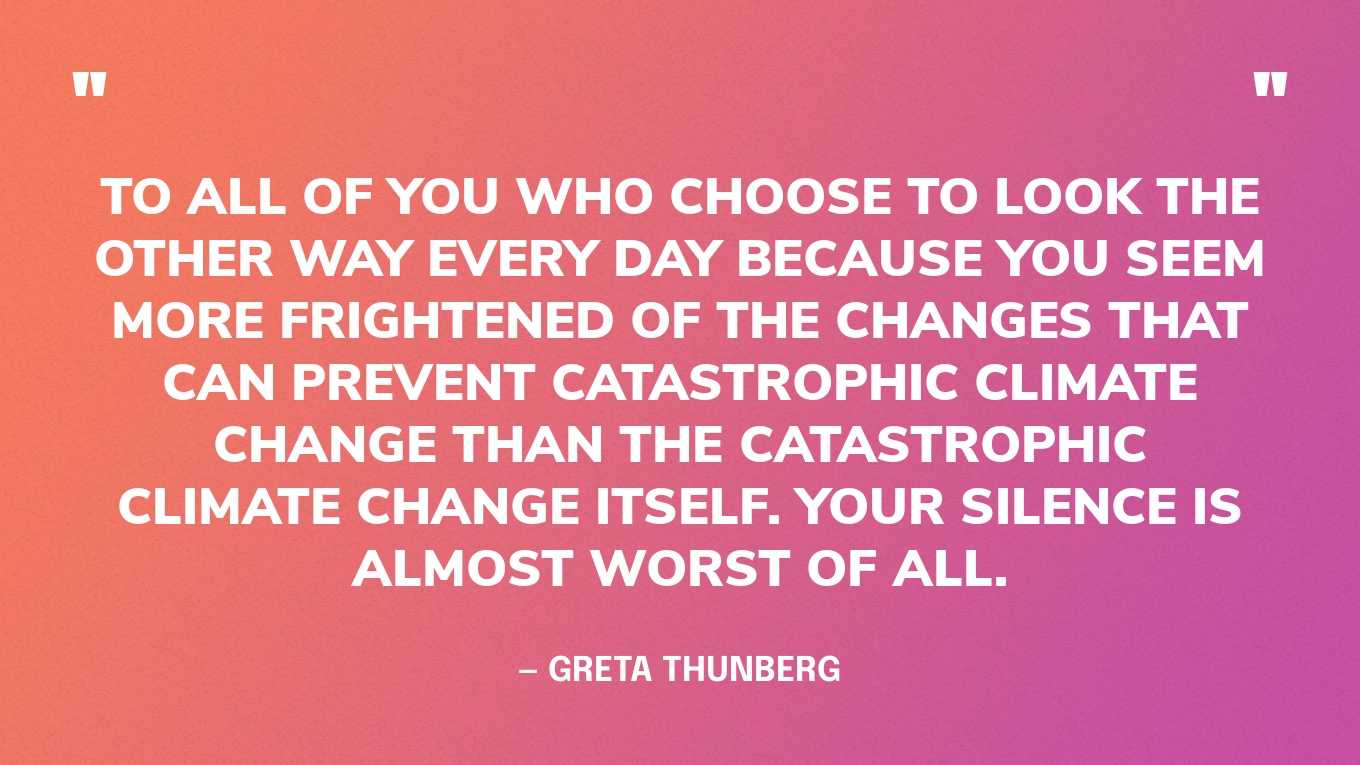 “To all of you who choose to look the other way every day because you seem more frightened of the changes that can prevent catastrophic climate change than the catastrophic climate change itself. Your silence is almost worst of all.” — Greta Thunberg