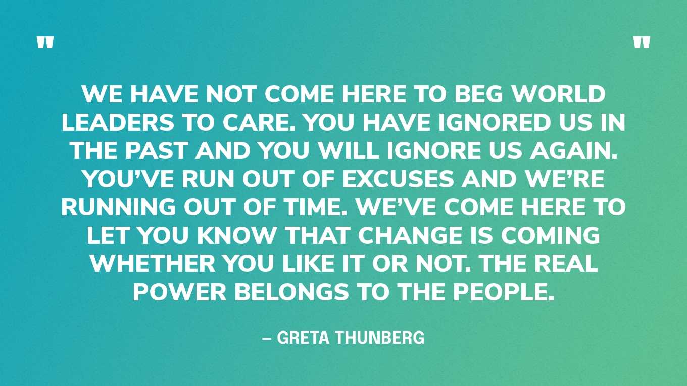 “We have not come here to beg world leaders to care. You have ignored us in the past and you will ignore us again. You’ve run out of excuses and we’re running out of time. We’ve come here to let you know that change is coming whether you like it or not. The real power belongs to the people.” — Greta Thunberg, in a speech at the UN Climate Change COP24 Conference, 2018
