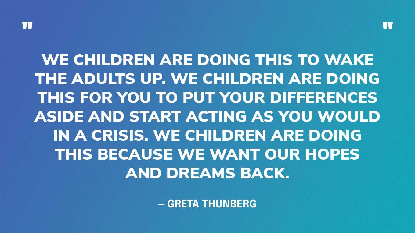 “We children are doing this to wake the adults up. We children are doing this for you to put your differences aside and start acting as you would in a crisis. We children are doing this because we want our hopes and dreams back.” — Greta Thunberg, in a speech at the House of Parliament, 2019