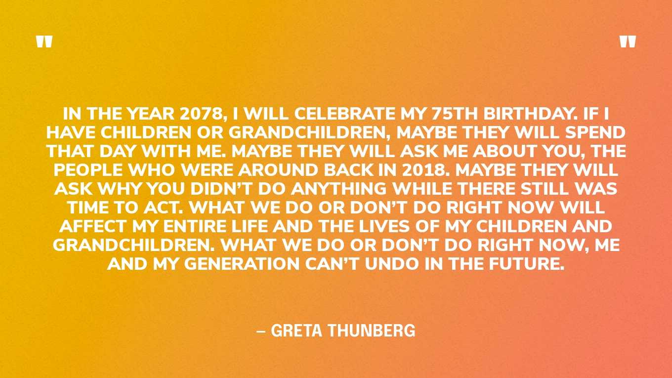 “In the year 2078, I will celebrate my 75th birthday. If I have children or grandchildren, maybe they will spend that day with me. Maybe they will ask me about you, the people who were around back in 2018. Maybe they will ask why you didn’t do anything while there still was time to act. What we do or don’t do right now will affect my entire life and the lives of my children and grandchildren. What we do or don’t do right now, me and my generation can’t undo in the future.” — Greta Thunberg, in a TED Talk 