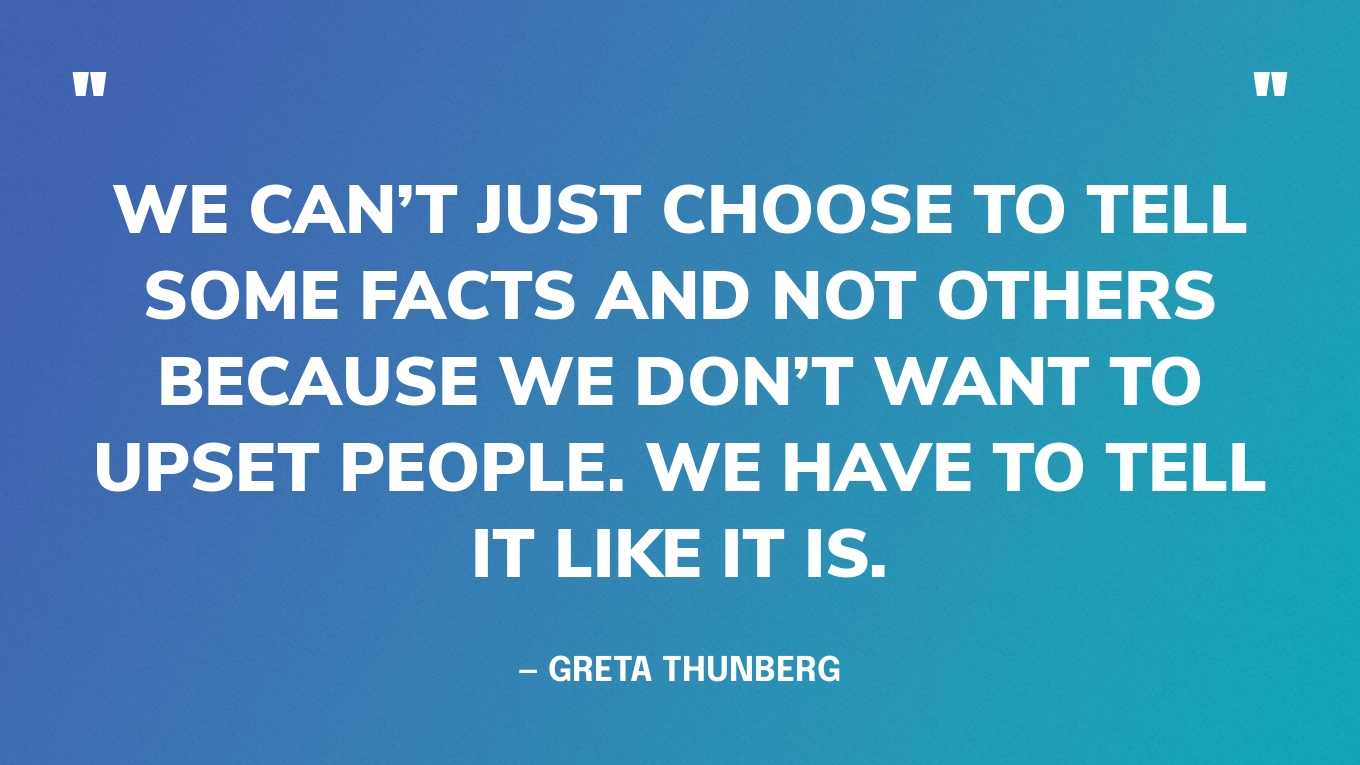 “We can’t just choose to tell some facts and not others because we don’t want to upset people. We have to tell it like it is.” — Greta Thunberg