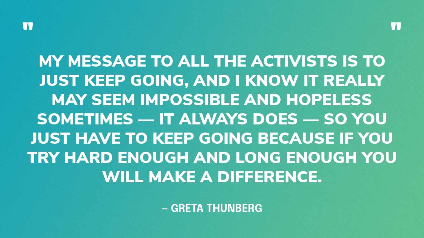 “My message to all the activists is to just keep going, and I know it really may seem impossible and hopeless sometimes — it always does — so you just have to keep going because if you try hard enough and long enough you will make a difference.” — Greta Thunberg