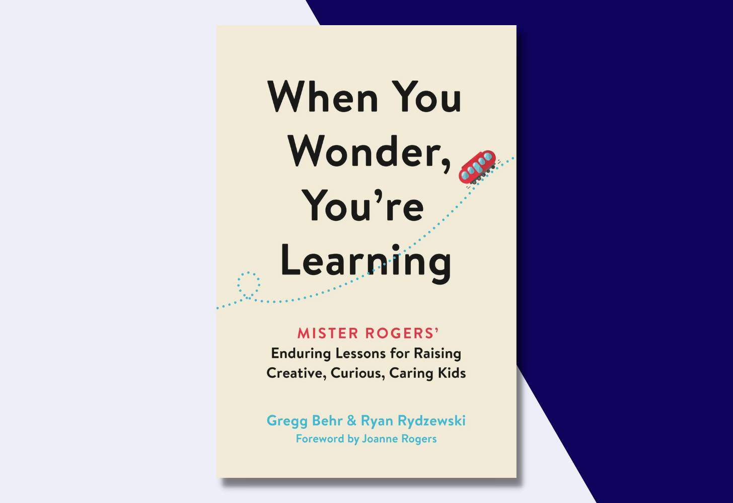 “When You Wonder, You’re Learning: Mister Rogers’ Enduring Lessons for Raising Creative, Curious, Caring Kids” by Gregg Behr and Ryan Rydzewski, foreword by Joanne Rogers