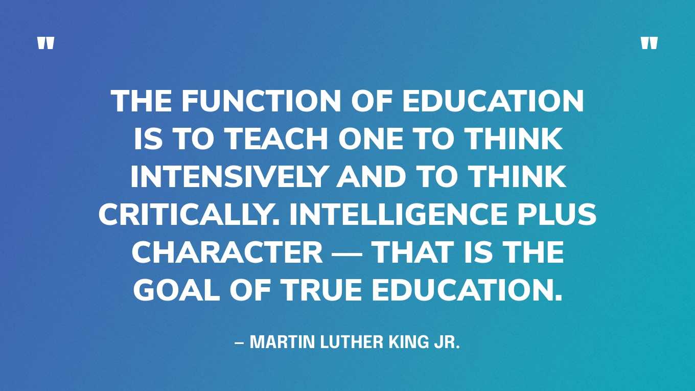 “The function of education is to teach one to think intensively and to think critically. Intelligence plus character — that is the goal of true education.” — Martin Luther King Jr.